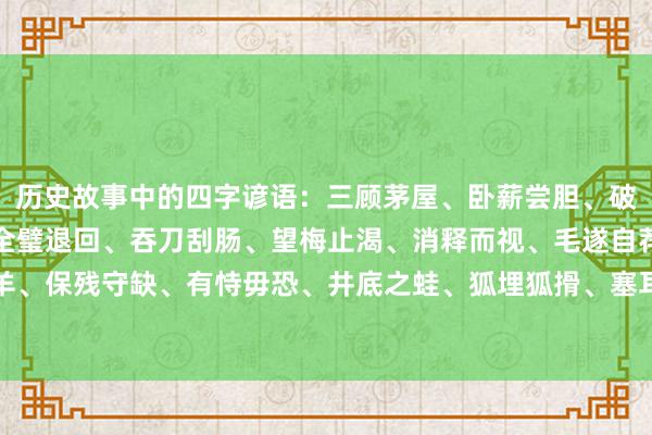 历史故事中的四字谚语：三顾茅屋、卧薪尝胆、破釜千里舟、围魏救赵、全璧退回、吞刀刮肠、望梅止渴、消释而视、毛遂自荐、误打误撞、鼠穴寻羊、保残守缺、有恃毋恐、井底之蛙、狐埋狐搰、塞耳盗钟、一火羊补牢、牛嚼牡丹、疑惑未定、千闻不如一见。
